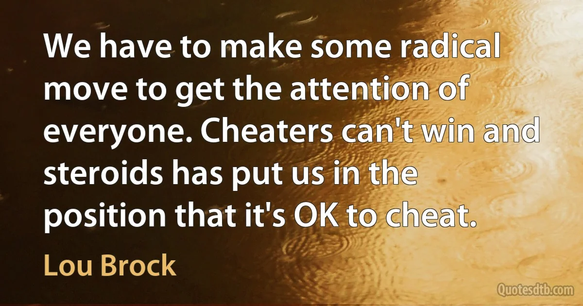 We have to make some radical move to get the attention of everyone. Cheaters can't win and steroids has put us in the position that it's OK to cheat. (Lou Brock)