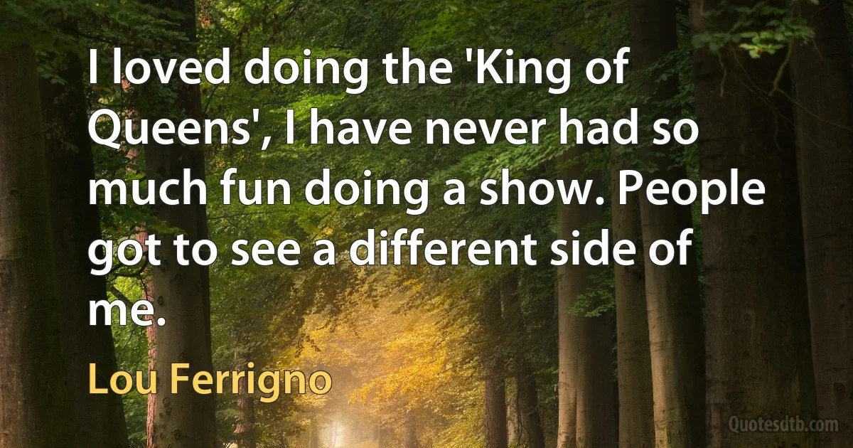 I loved doing the 'King of Queens', I have never had so much fun doing a show. People got to see a different side of me. (Lou Ferrigno)