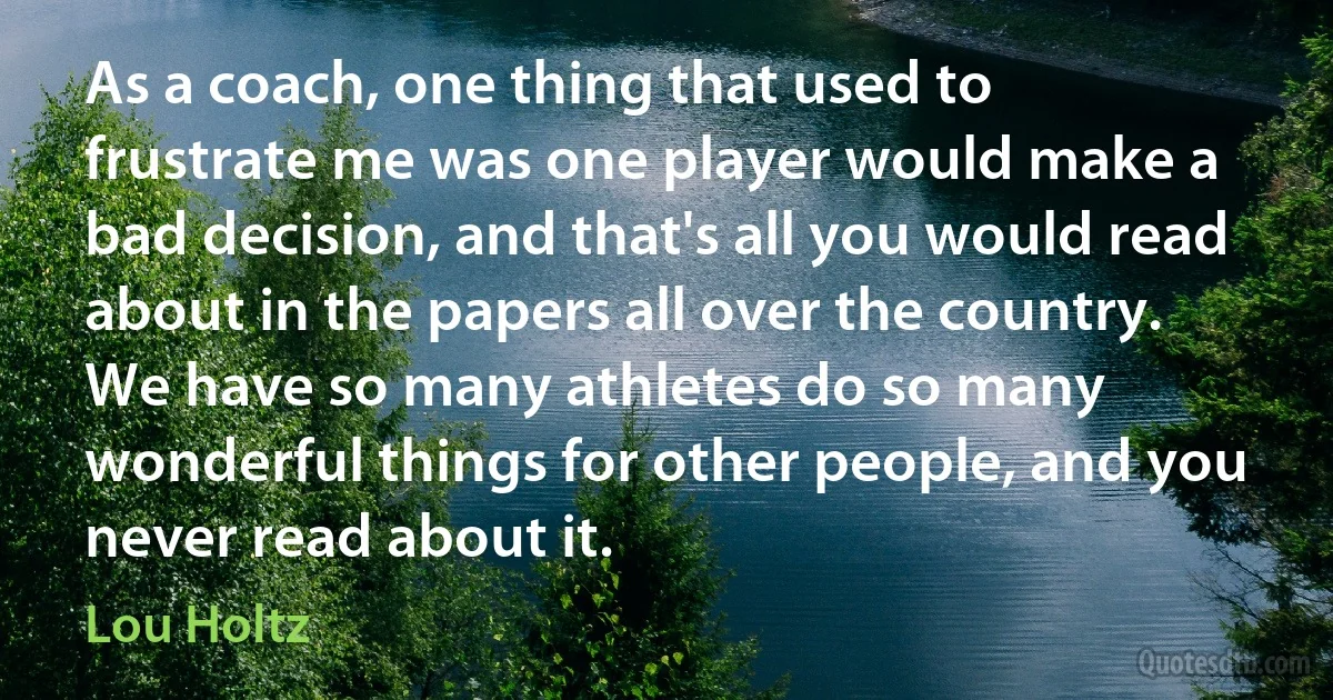 As a coach, one thing that used to frustrate me was one player would make a bad decision, and that's all you would read about in the papers all over the country. We have so many athletes do so many wonderful things for other people, and you never read about it. (Lou Holtz)