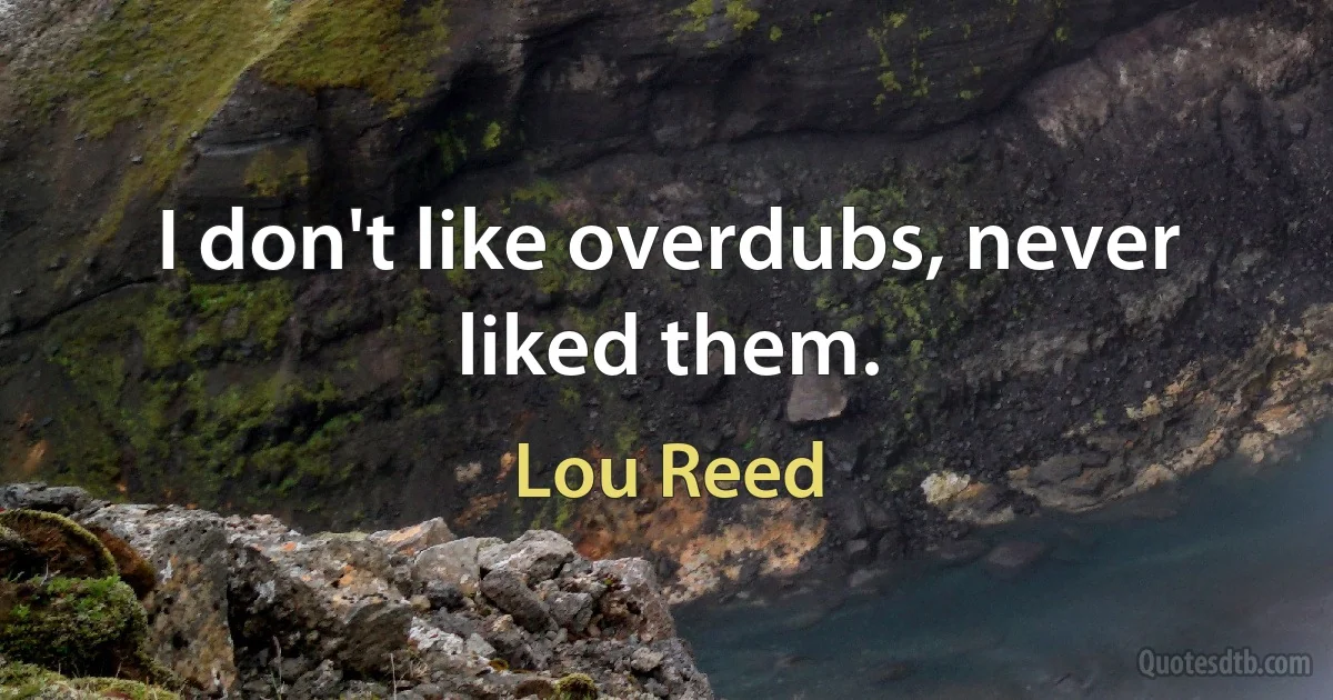 I don't like overdubs, never liked them. (Lou Reed)