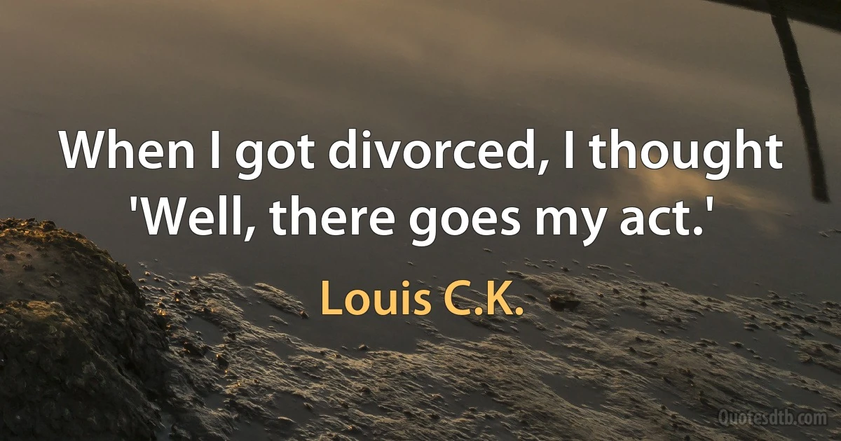 When I got divorced, I thought 'Well, there goes my act.' (Louis C.K.)