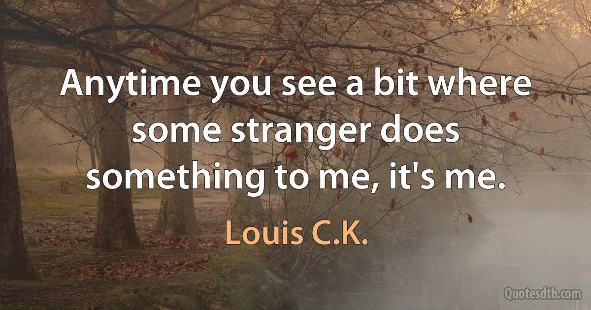 Anytime you see a bit where some stranger does something to me, it's me. (Louis C.K.)