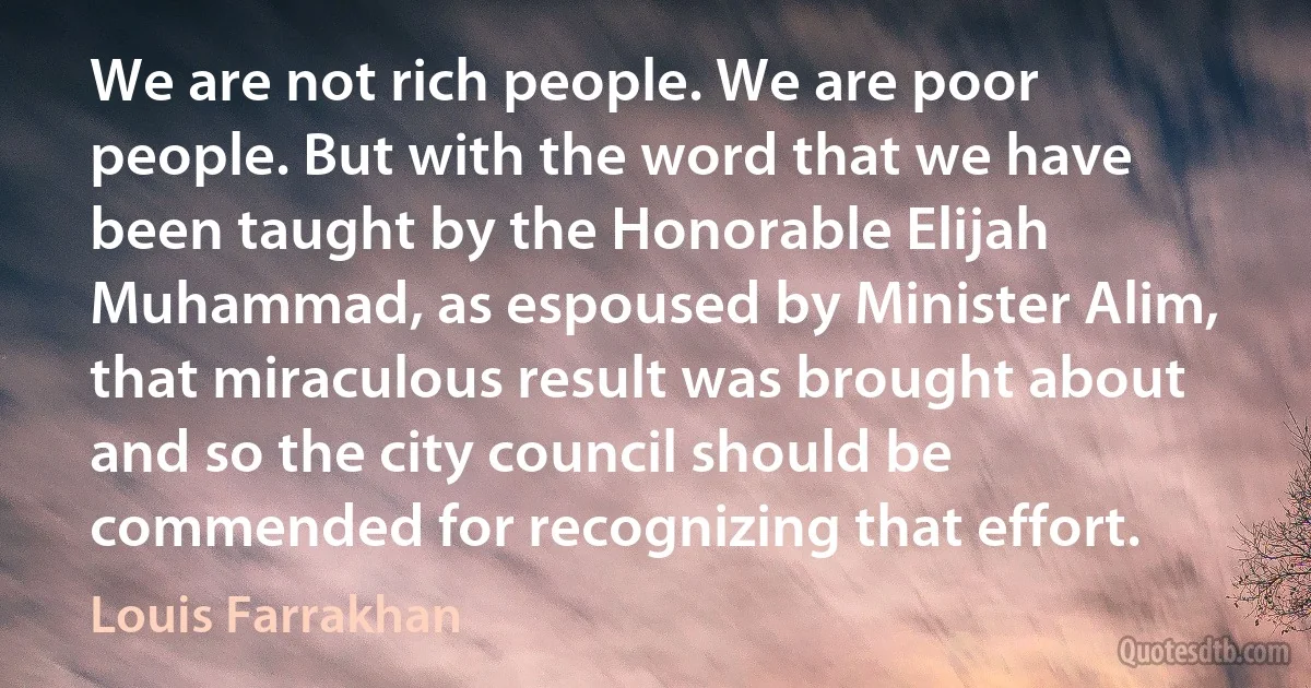 We are not rich people. We are poor people. But with the word that we have been taught by the Honorable Elijah Muhammad, as espoused by Minister Alim, that miraculous result was brought about and so the city council should be commended for recognizing that effort. (Louis Farrakhan)