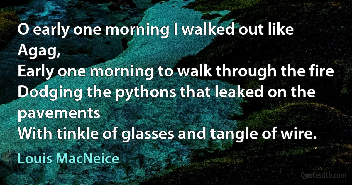 O early one morning I walked out like Agag,
Early one morning to walk through the fire
Dodging the pythons that leaked on the pavements
With tinkle of glasses and tangle of wire. (Louis MacNeice)