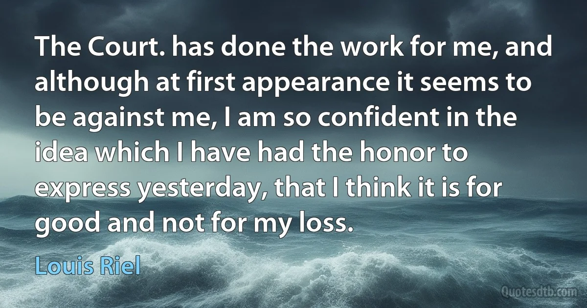 The Court. has done the work for me, and although at first appearance it seems to be against me, I am so confident in the idea which I have had the honor to express yesterday, that I think it is for good and not for my loss. (Louis Riel)