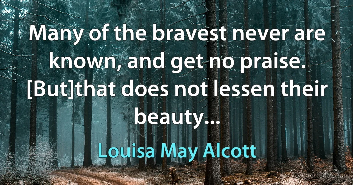 Many of the bravest never are known, and get no praise. [But]that does not lessen their beauty... (Louisa May Alcott)