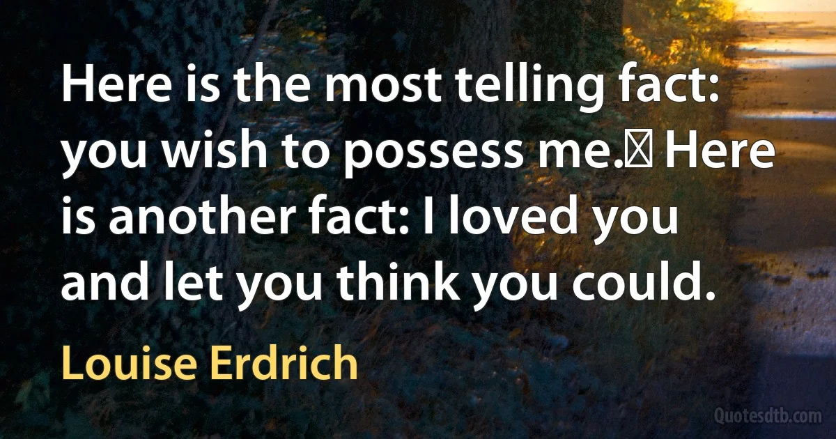 Here is the most telling fact: you wish to possess me.  Here is another fact: I loved you and let you think you could. (Louise Erdrich)