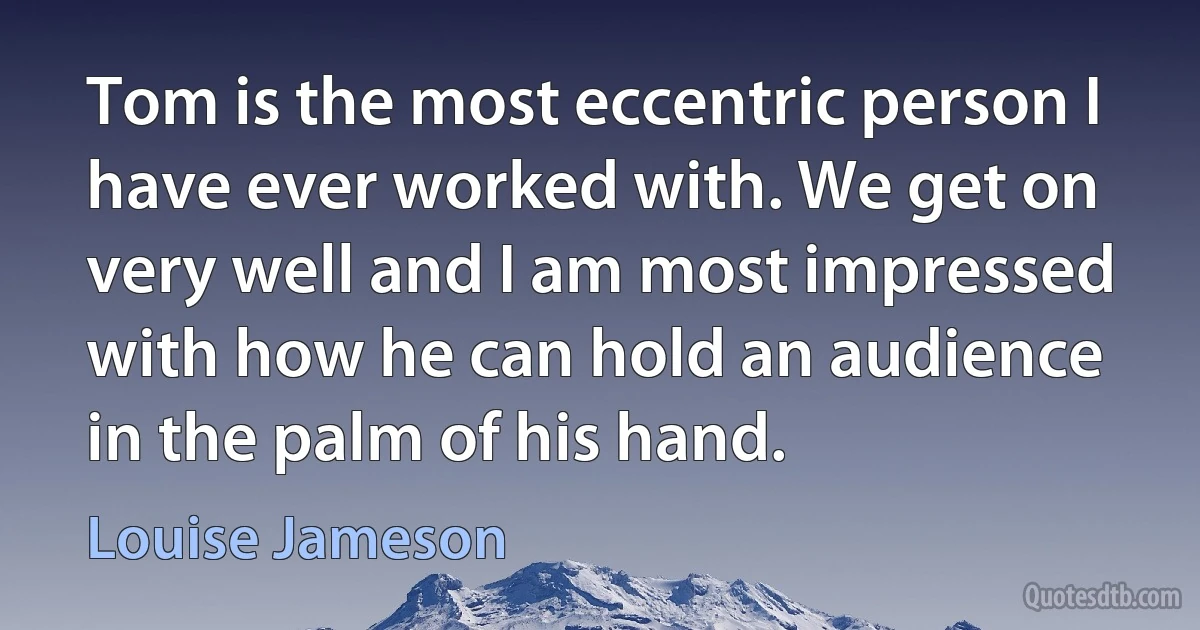 Tom is the most eccentric person I have ever worked with. We get on very well and I am most impressed with how he can hold an audience in the palm of his hand. (Louise Jameson)