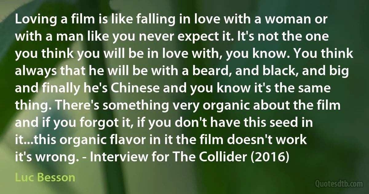 Loving a film is like falling in love with a woman or with a man like you never expect it. It's not the one you think you will be in love with, you know. You think always that he will be with a beard, and black, and big and finally he's Chinese and you know it's the same thing. There's something very organic about the film and if you forgot it, if you don't have this seed in it...this organic flavor in it the film doesn't work it's wrong. - Interview for The Collider (2016) (Luc Besson)