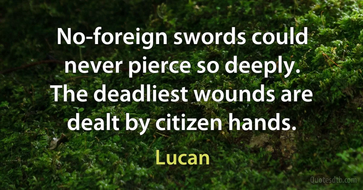 No-foreign swords could never pierce so deeply.
The deadliest wounds are dealt by citizen hands. (Lucan)