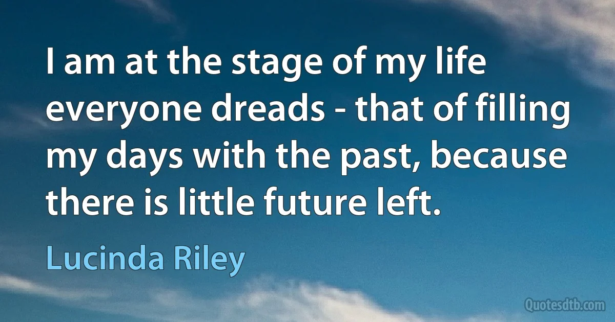 I am at the stage of my life everyone dreads - that of filling my days with the past, because there is little future left. (Lucinda Riley)