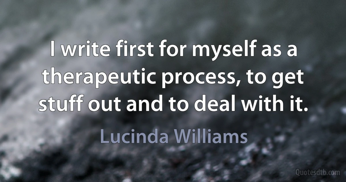 I write first for myself as a therapeutic process, to get stuff out and to deal with it. (Lucinda Williams)