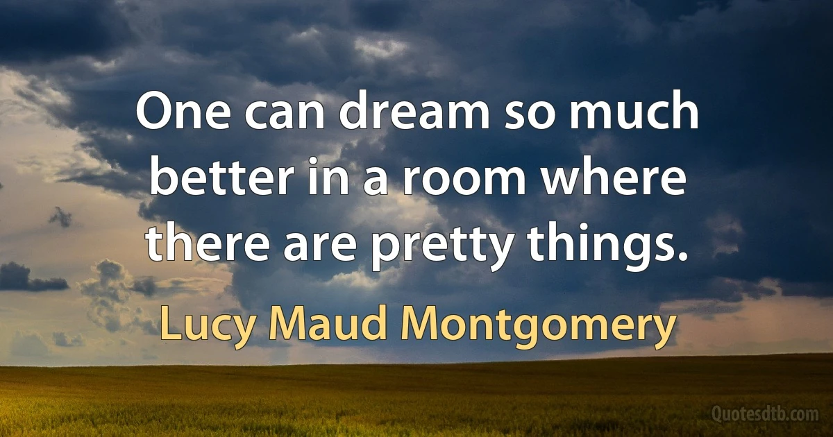 One can dream so much better in a room where there are pretty things. (Lucy Maud Montgomery)