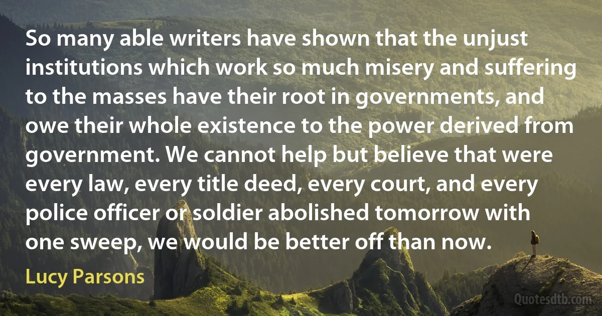 So many able writers have shown that the unjust institutions which work so much misery and suffering to the masses have their root in governments, and owe their whole existence to the power derived from government. We cannot help but believe that were every law, every title deed, every court, and every police officer or soldier abolished tomorrow with one sweep, we would be better off than now. (Lucy Parsons)