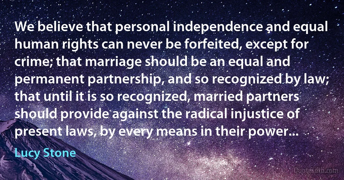 We believe that personal independence and equal human rights can never be forfeited, except for crime; that marriage should be an equal and permanent partnership, and so recognized by law; that until it is so recognized, married partners should provide against the radical injustice of present laws, by every means in their power... (Lucy Stone)