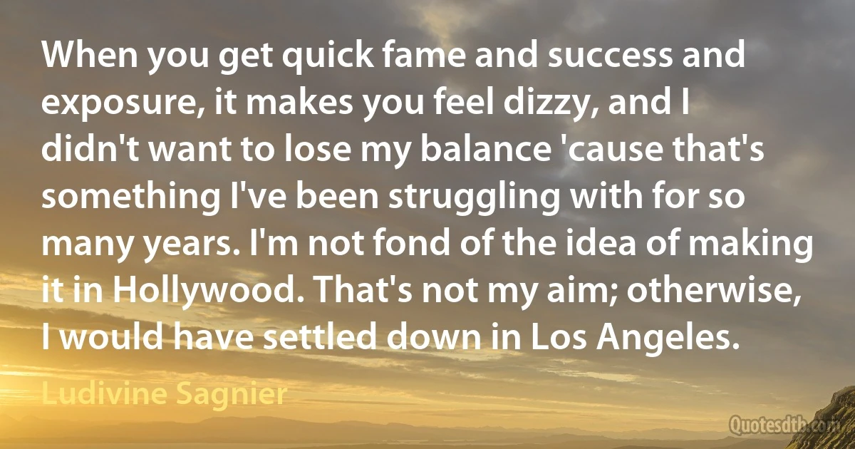 When you get quick fame and success and exposure, it makes you feel dizzy, and I didn't want to lose my balance 'cause that's something I've been struggling with for so many years. I'm not fond of the idea of making it in Hollywood. That's not my aim; otherwise, I would have settled down in Los Angeles. (Ludivine Sagnier)