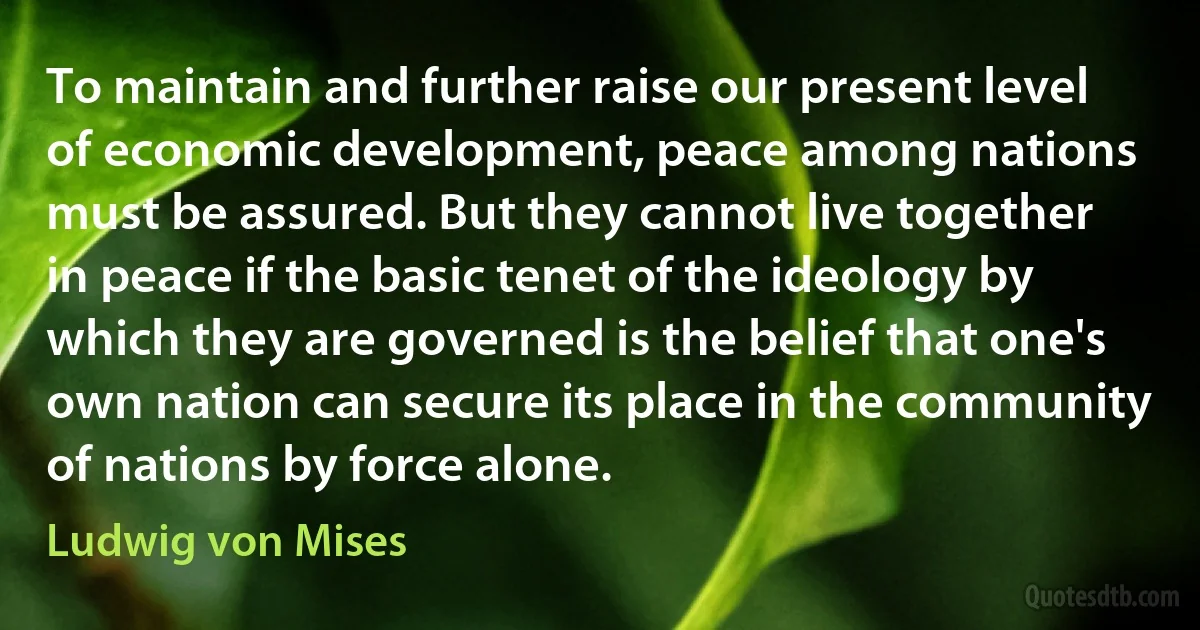 To maintain and further raise our present level of economic development, peace among nations must be assured. But they cannot live together in peace if the basic tenet of the ideology by which they are governed is the belief that one's own nation can secure its place in the community of nations by force alone. (Ludwig von Mises)