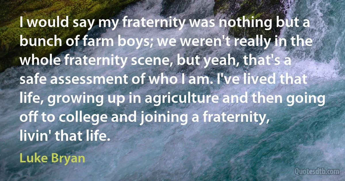 I would say my fraternity was nothing but a bunch of farm boys; we weren't really in the whole fraternity scene, but yeah, that's a safe assessment of who I am. I've lived that life, growing up in agriculture and then going off to college and joining a fraternity, livin' that life. (Luke Bryan)