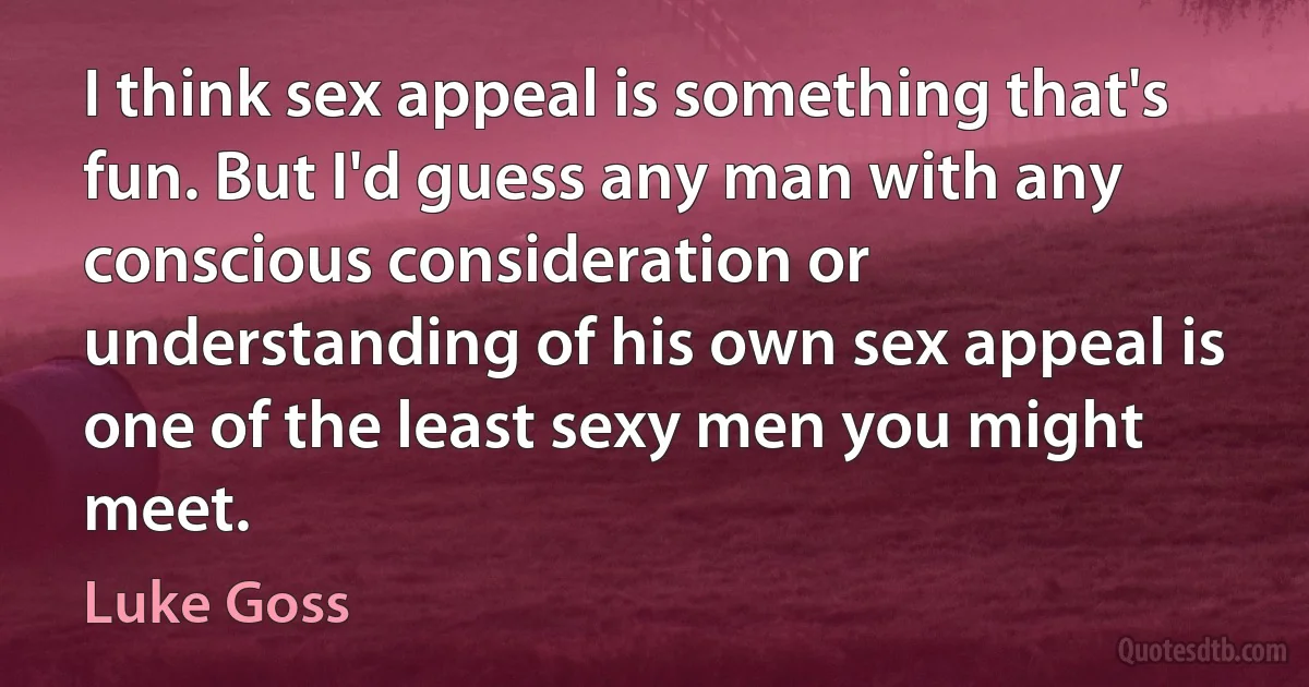 I think sex appeal is something that's fun. But I'd guess any man with any conscious consideration or understanding of his own sex appeal is one of the least sexy men you might meet. (Luke Goss)