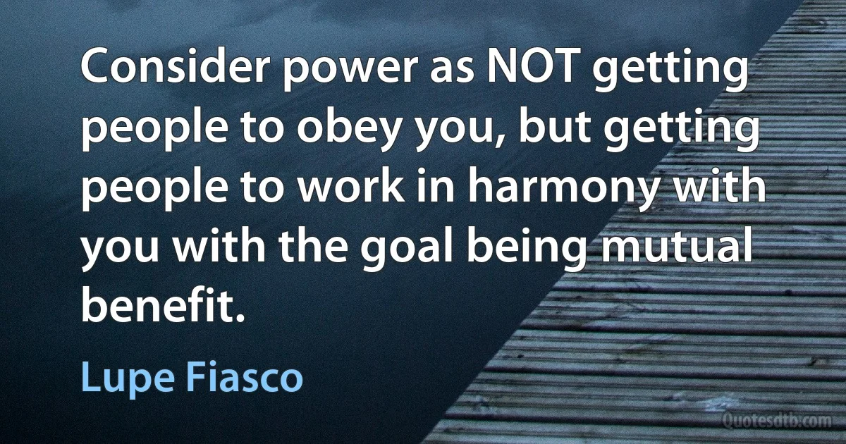 Consider power as NOT getting people to obey you, but getting people to work in harmony with you with the goal being mutual benefit. (Lupe Fiasco)