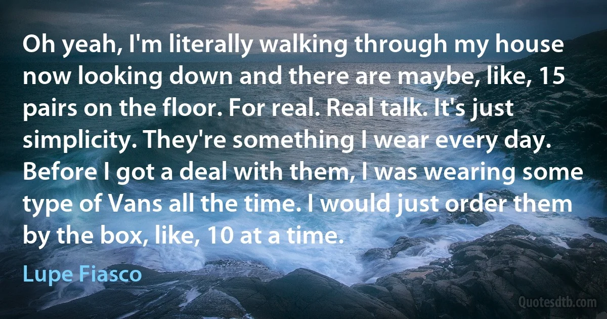 Oh yeah, I'm literally walking through my house now looking down and there are maybe, like, 15 pairs on the floor. For real. Real talk. It's just simplicity. They're something I wear every day. Before I got a deal with them, I was wearing some type of Vans all the time. I would just order them by the box, like, 10 at a time. (Lupe Fiasco)