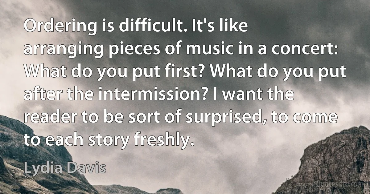 Ordering is difficult. It's like arranging pieces of music in a concert: What do you put first? What do you put after the intermission? I want the reader to be sort of surprised, to come to each story freshly. (Lydia Davis)