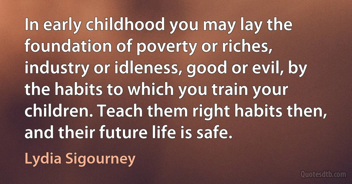 In early childhood you may lay the foundation of poverty or riches, industry or idleness, good or evil, by the habits to which you train your children. Teach them right habits then, and their future life is safe. (Lydia Sigourney)