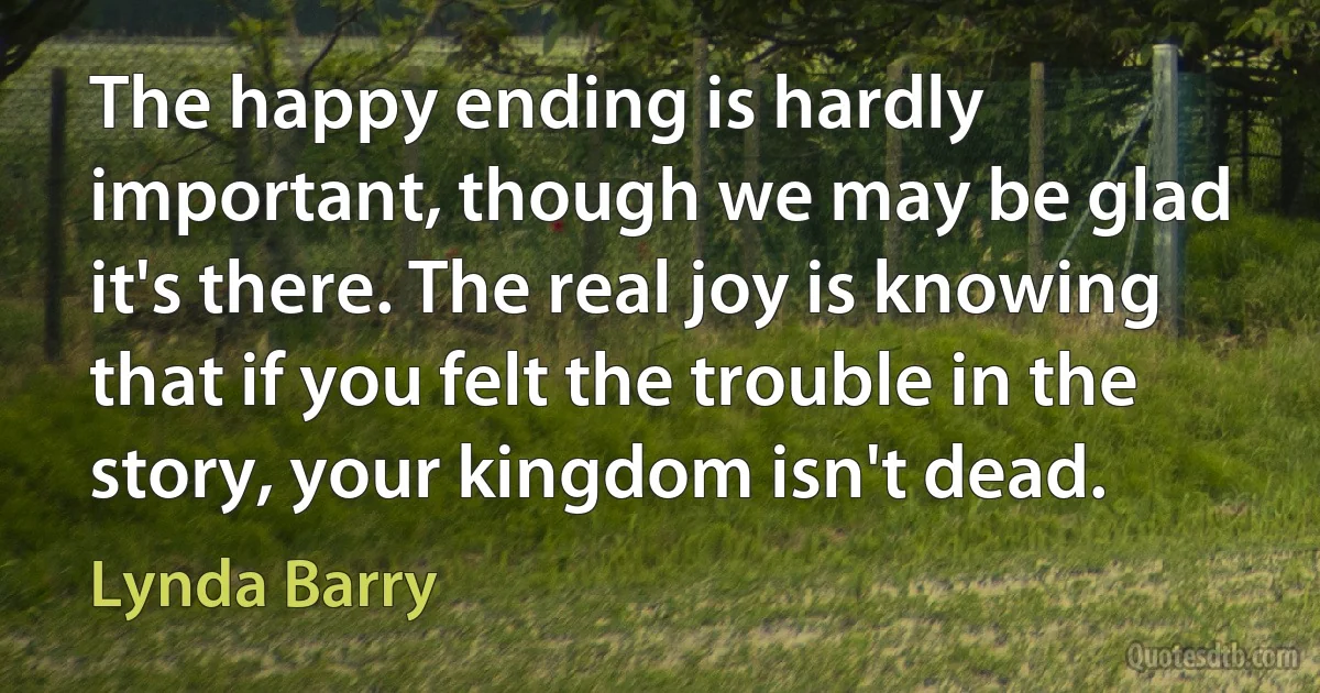 The happy ending is hardly important, though we may be glad it's there. The real joy is knowing that if you felt the trouble in the story, your kingdom isn't dead. (Lynda Barry)