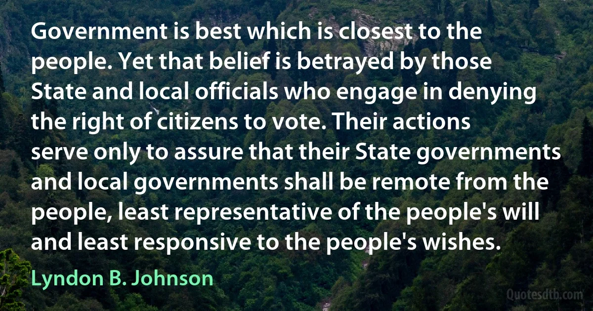 Government is best which is closest to the people. Yet that belief is betrayed by those State and local officials who engage in denying the right of citizens to vote. Their actions serve only to assure that their State governments and local governments shall be remote from the people, least representative of the people's will and least responsive to the people's wishes. (Lyndon B. Johnson)