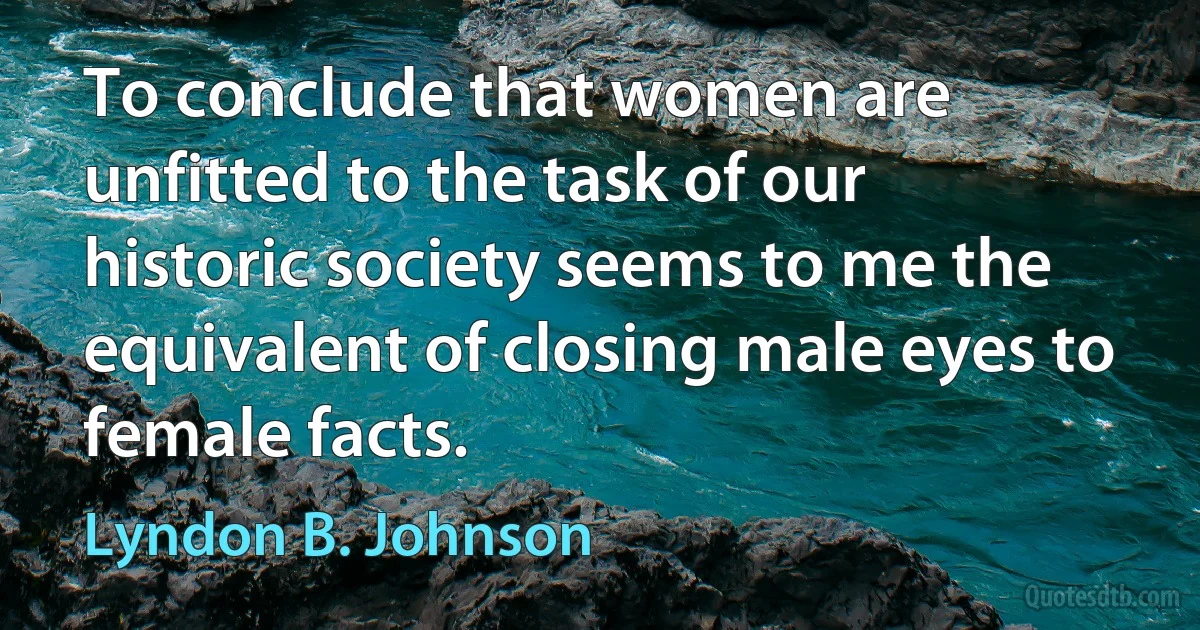 To conclude that women are unfitted to the task of our historic society seems to me the equivalent of closing male eyes to female facts. (Lyndon B. Johnson)