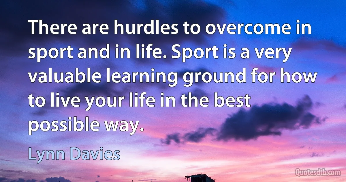 There are hurdles to overcome in sport and in life. Sport is a very valuable learning ground for how to live your life in the best possible way. (Lynn Davies)