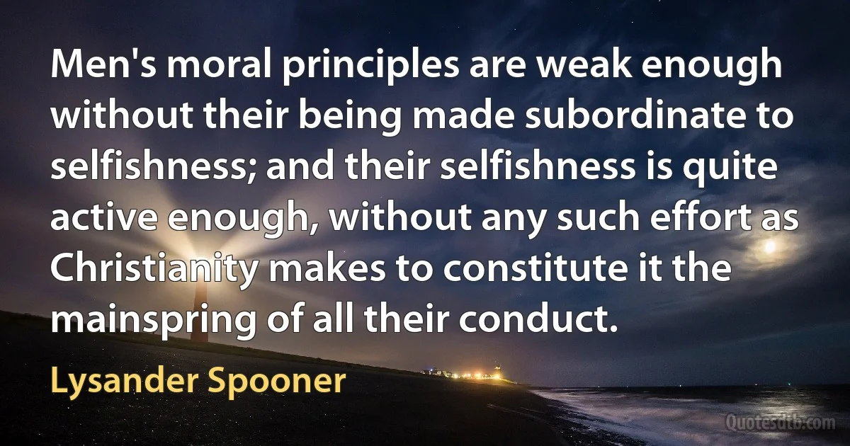 Men's moral principles are weak enough without their being made subordinate to selfishness; and their selfishness is quite active enough, without any such effort as Christianity makes to constitute it the mainspring of all their conduct. (Lysander Spooner)