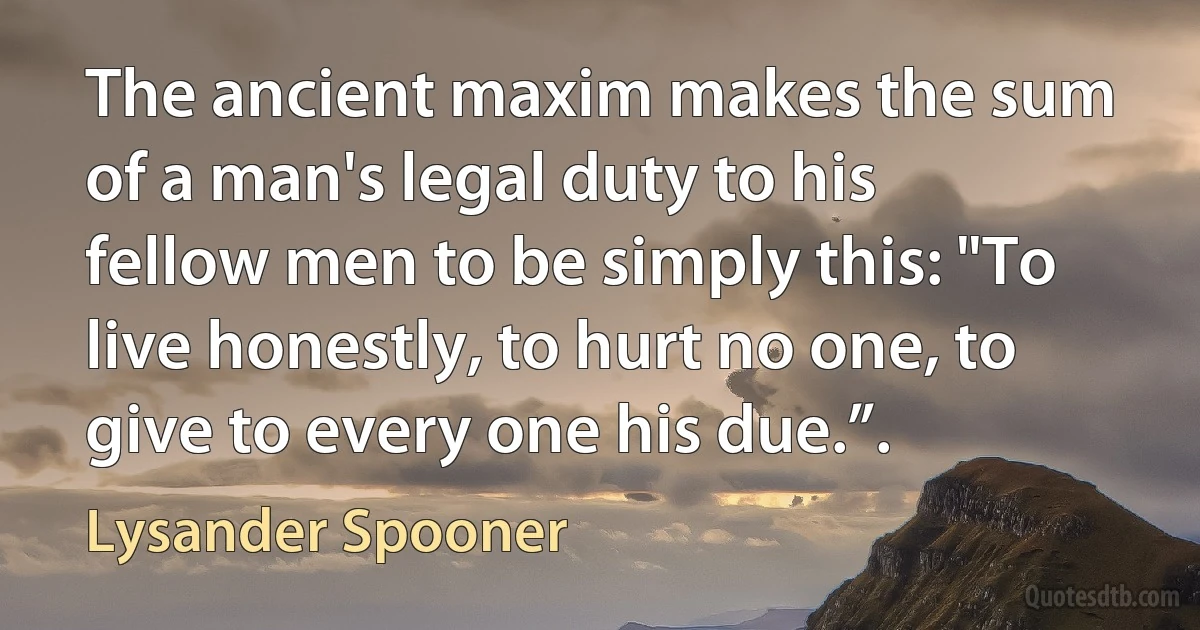 The ancient maxim makes the sum of a man's legal duty to his fellow men to be simply this: "To live honestly, to hurt no one, to give to every one his due.”. (Lysander Spooner)