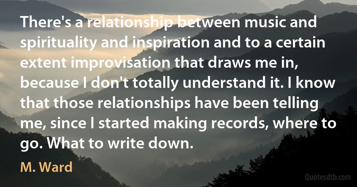 There's a relationship between music and spirituality and inspiration and to a certain extent improvisation that draws me in, because I don't totally understand it. I know that those relationships have been telling me, since I started making records, where to go. What to write down. (M. Ward)