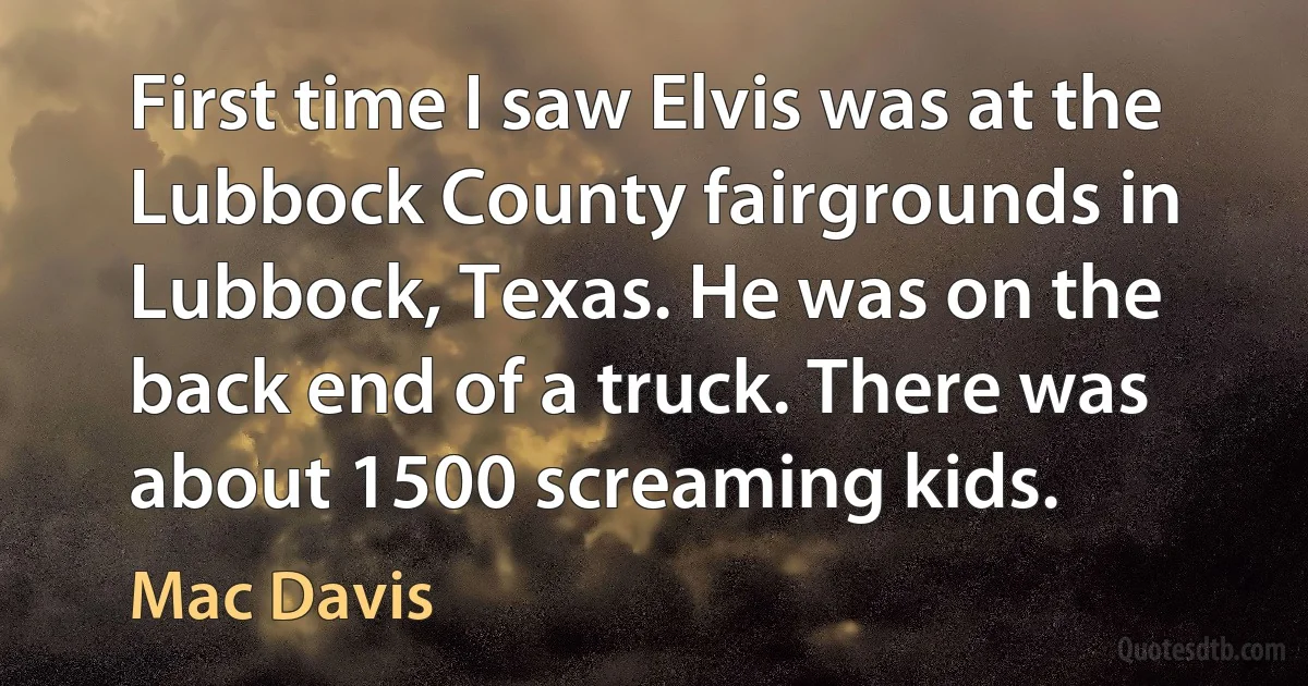 First time I saw Elvis was at the Lubbock County fairgrounds in Lubbock, Texas. He was on the back end of a truck. There was about 1500 screaming kids. (Mac Davis)