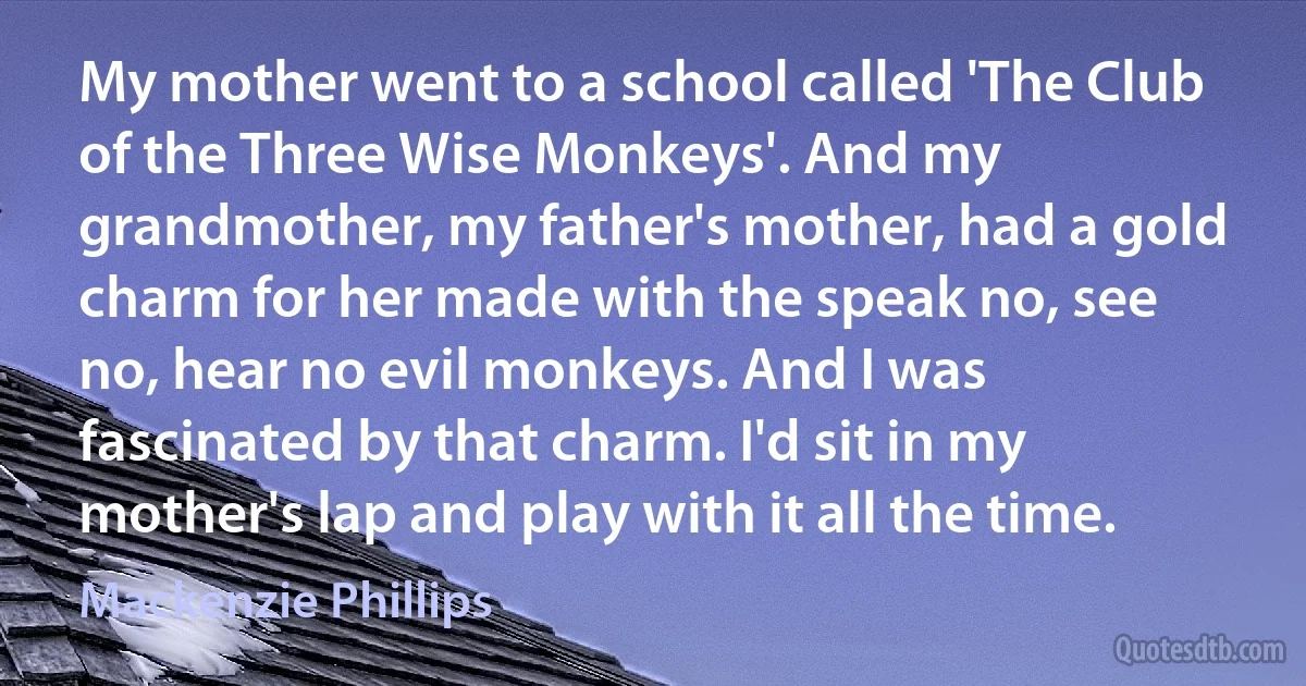 My mother went to a school called 'The Club of the Three Wise Monkeys'. And my grandmother, my father's mother, had a gold charm for her made with the speak no, see no, hear no evil monkeys. And I was fascinated by that charm. I'd sit in my mother's lap and play with it all the time. (Mackenzie Phillips)