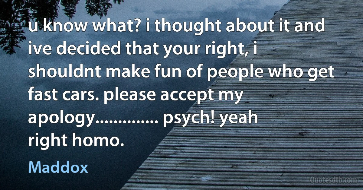 u know what? i thought about it and ive decided that your right, i shouldnt make fun of people who get fast cars. please accept my apology.............. psych! yeah right homo. (Maddox)