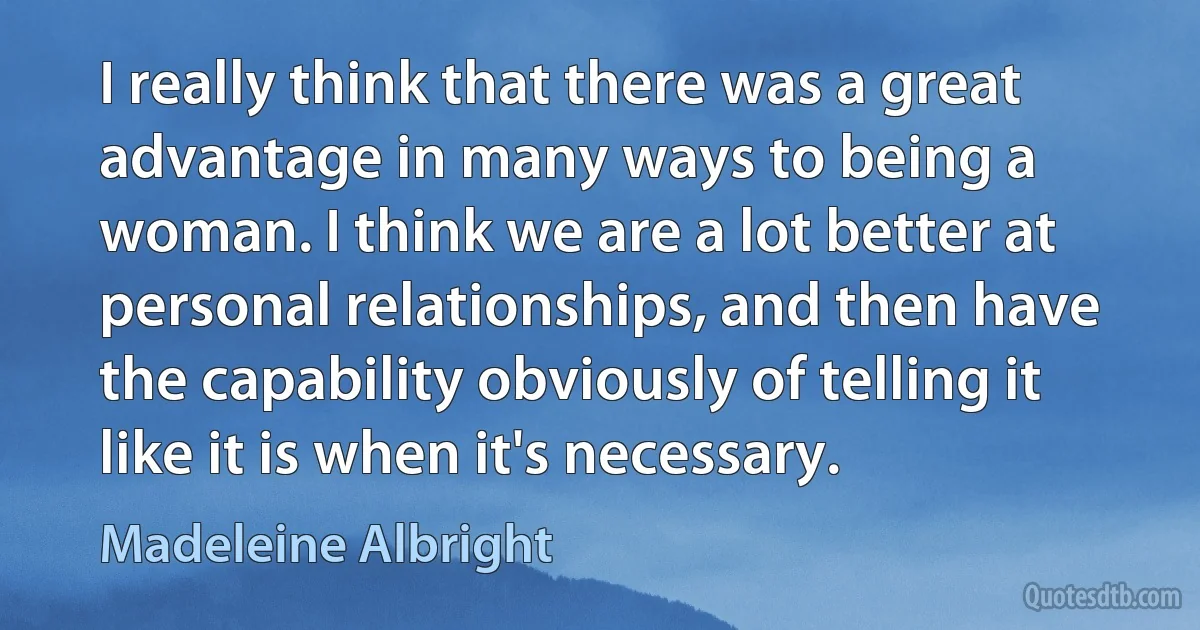 I really think that there was a great advantage in many ways to being a woman. I think we are a lot better at personal relationships, and then have the capability obviously of telling it like it is when it's necessary. (Madeleine Albright)