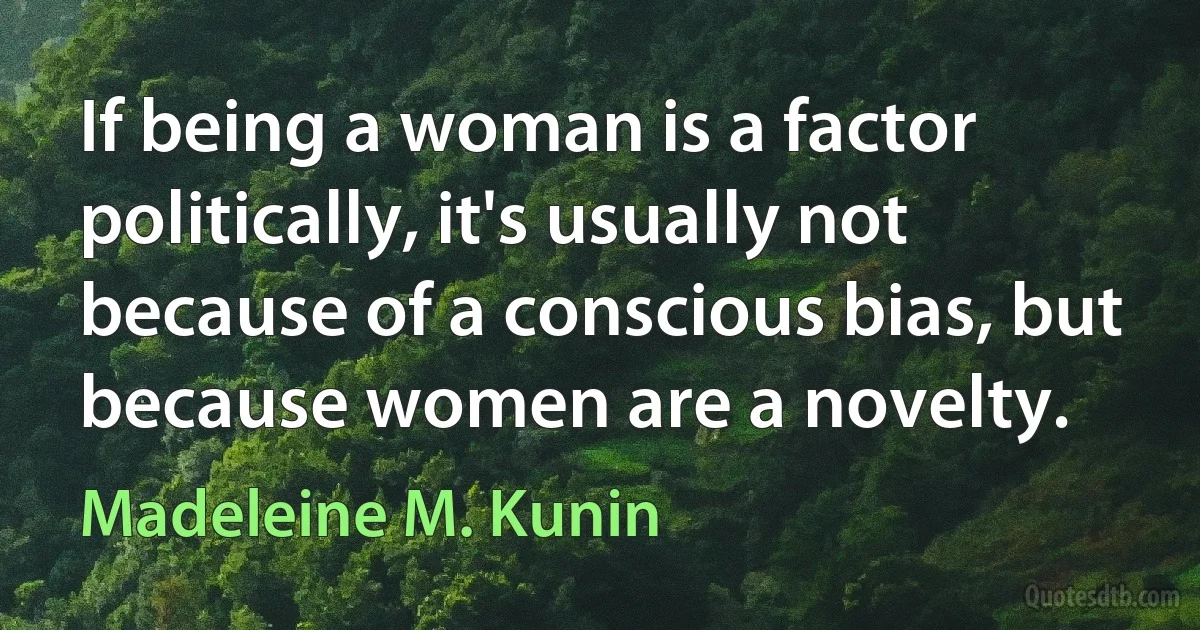 If being a woman is a factor politically, it's usually not because of a conscious bias, but because women are a novelty. (Madeleine M. Kunin)