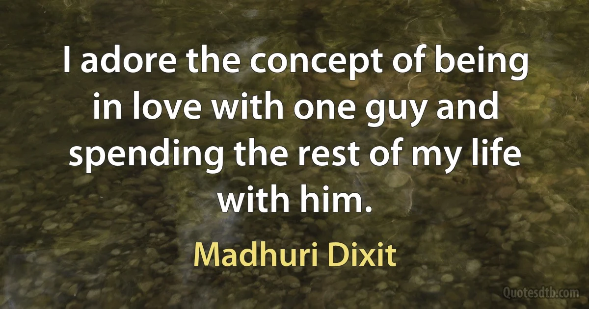 I adore the concept of being in love with one guy and spending the rest of my life with him. (Madhuri Dixit)