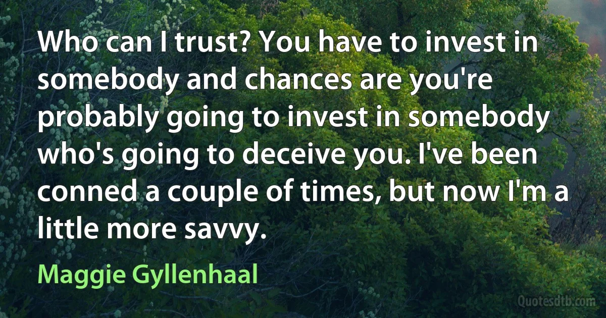 Who can I trust? You have to invest in somebody and chances are you're probably going to invest in somebody who's going to deceive you. I've been conned a couple of times, but now I'm a little more savvy. (Maggie Gyllenhaal)