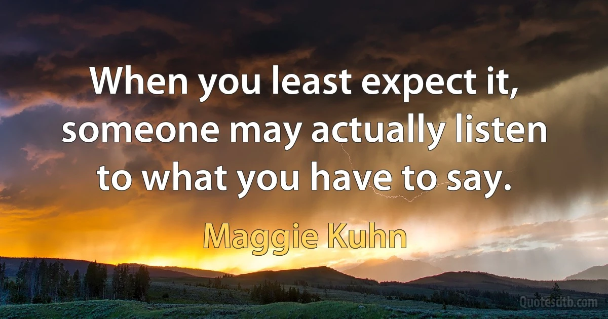 When you least expect it, someone may actually listen to what you have to say. (Maggie Kuhn)