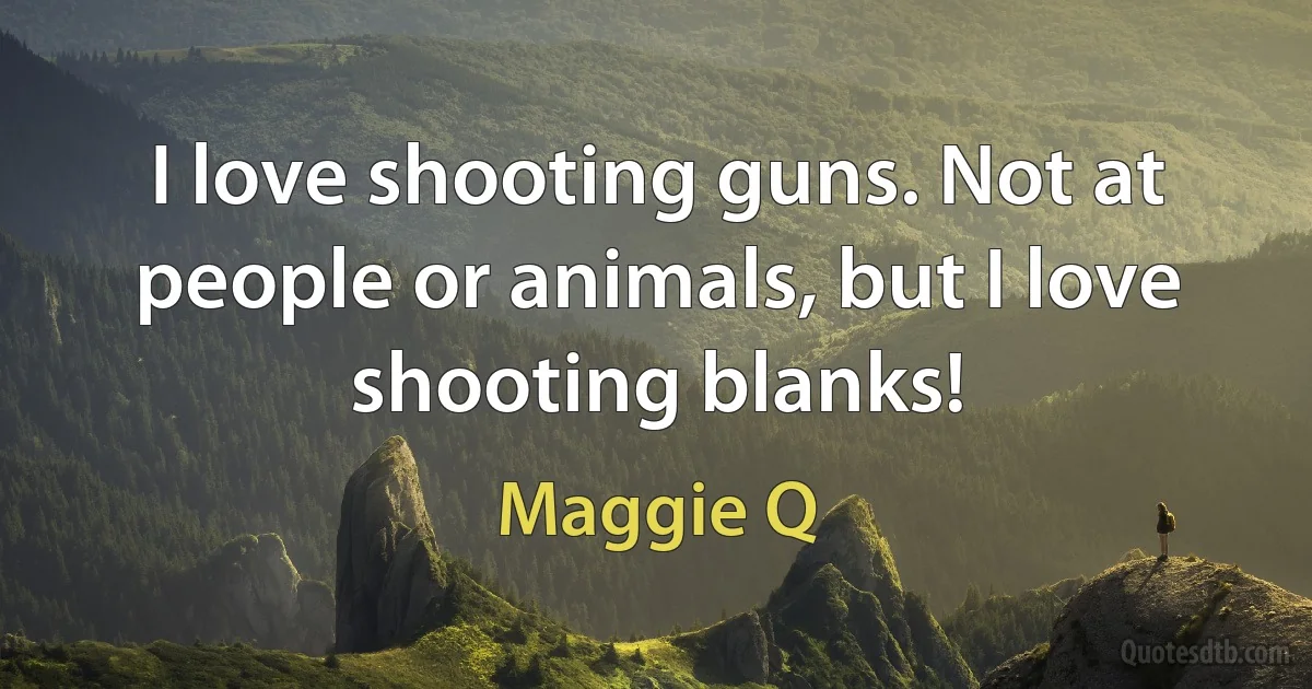 I love shooting guns. Not at people or animals, but I love shooting blanks! (Maggie Q)