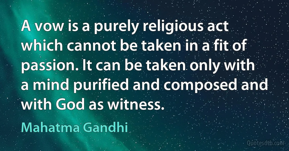 A vow is a purely religious act which cannot be taken in a fit of passion. It can be taken only with a mind purified and composed and with God as witness. (Mahatma Gandhi)