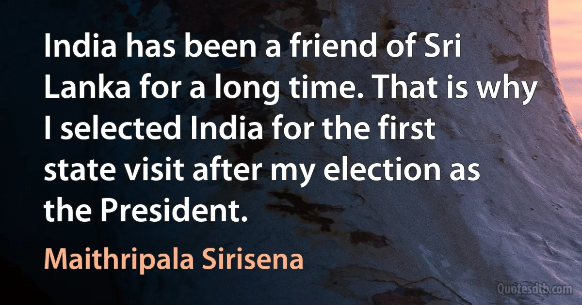 India has been a friend of Sri Lanka for a long time. That is why I selected India for the first state visit after my election as the President. (Maithripala Sirisena)