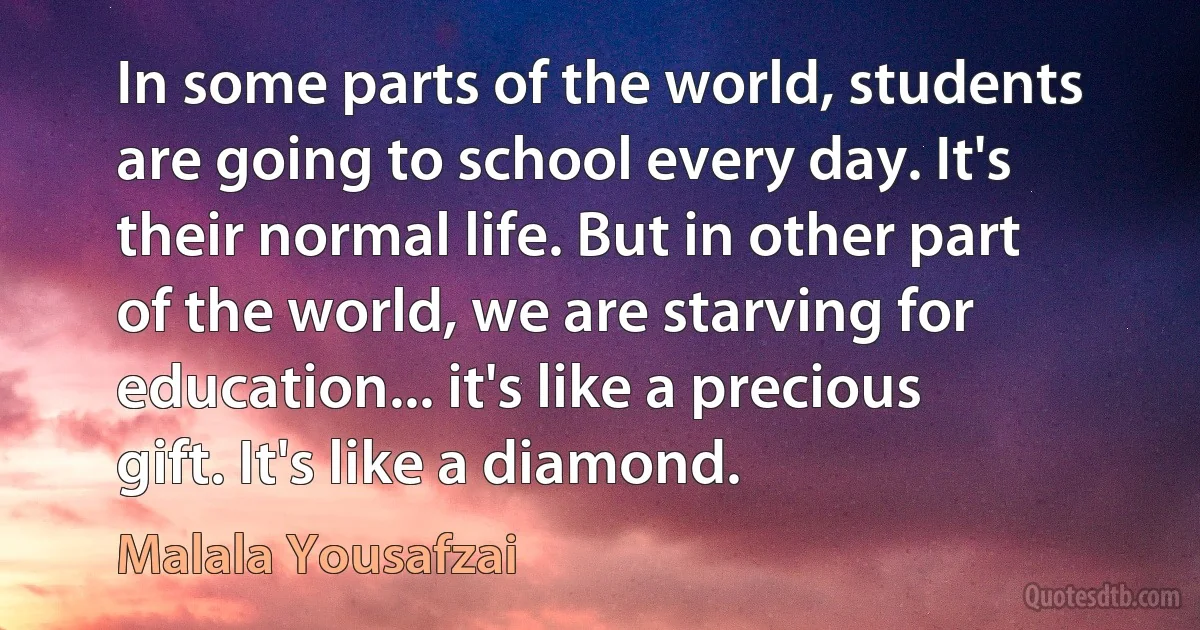 In some parts of the world, students are going to school every day. It's their normal life. But in other part of the world, we are starving for education... it's like a precious gift. It's like a diamond. (Malala Yousafzai)