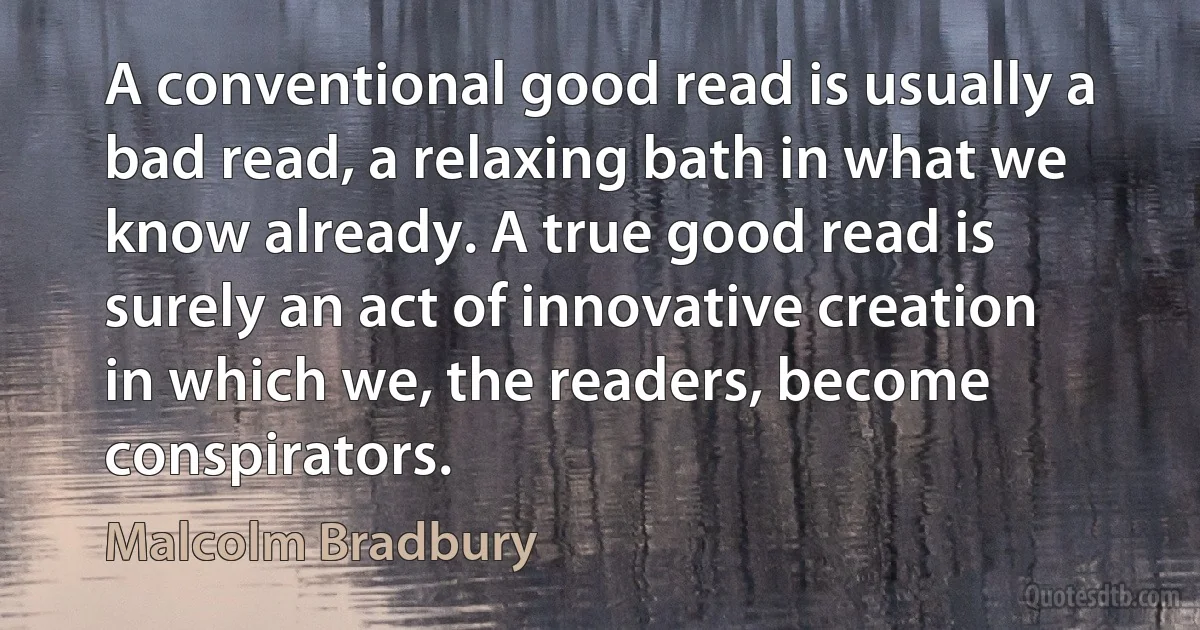 A conventional good read is usually a bad read, a relaxing bath in what we know already. A true good read is surely an act of innovative creation in which we, the readers, become conspirators. (Malcolm Bradbury)