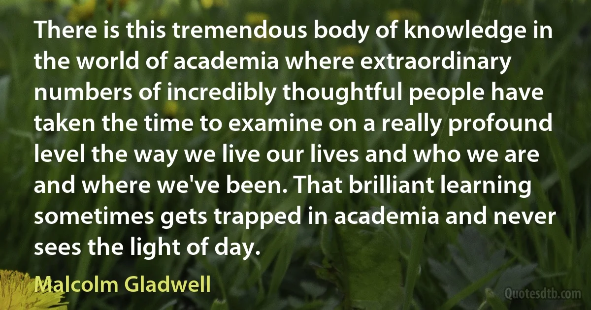 There is this tremendous body of knowledge in the world of academia where extraordinary numbers of incredibly thoughtful people have taken the time to examine on a really profound level the way we live our lives and who we are and where we've been. That brilliant learning sometimes gets trapped in academia and never sees the light of day. (Malcolm Gladwell)