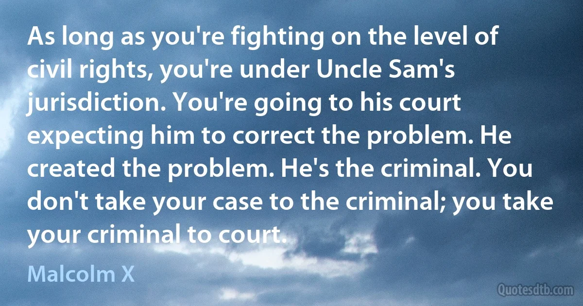 As long as you're fighting on the level of civil rights, you're under Uncle Sam's jurisdiction. You're going to his court expecting him to correct the problem. He created the problem. He's the criminal. You don't take your case to the criminal; you take your criminal to court. (Malcolm X)