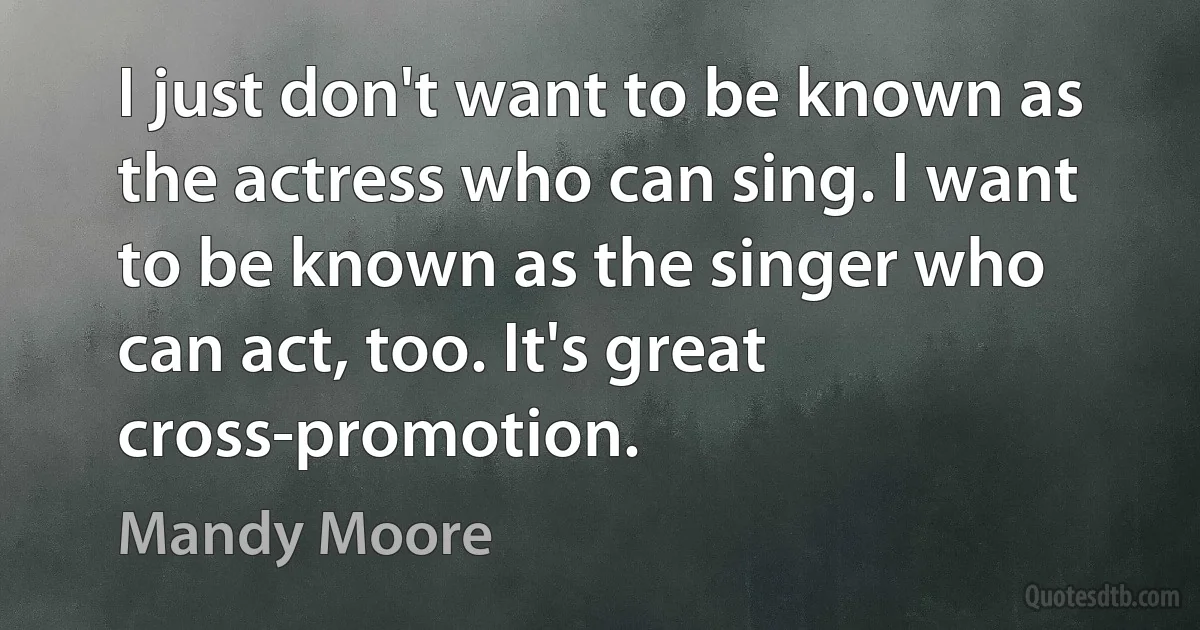 I just don't want to be known as the actress who can sing. I want to be known as the singer who can act, too. It's great cross-promotion. (Mandy Moore)